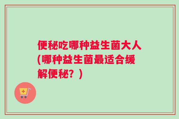 便秘吃哪种益生菌大人(哪种益生菌最适合缓解便秘？)