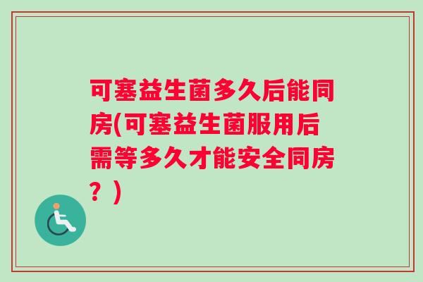 可塞益生菌多久后能同房(可塞益生菌服用后需等多久才能安全同房？)
