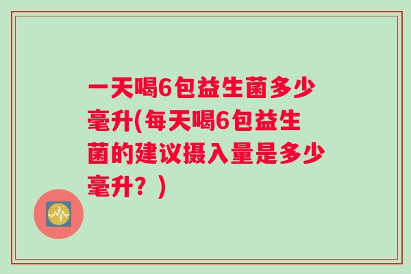 一天喝6包益生菌多少毫升(每天喝6包益生菌的建议摄入量是多少毫升？)