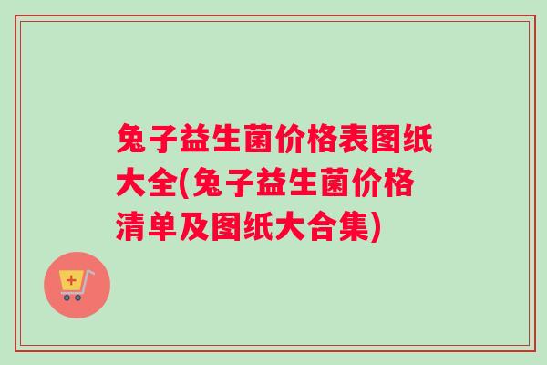 兔子益生菌价格表图纸大全(兔子益生菌价格清单及图纸大合集)