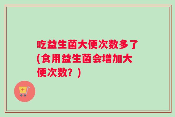 吃益生菌大便次数多了(食用益生菌会增加大便次数？)