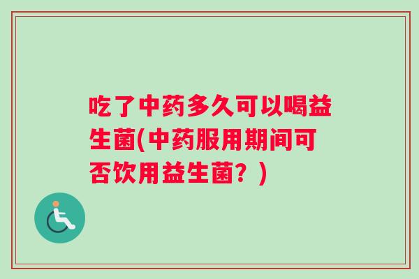 吃了中药多久可以喝益生菌(中药服用期间可否饮用益生菌？)