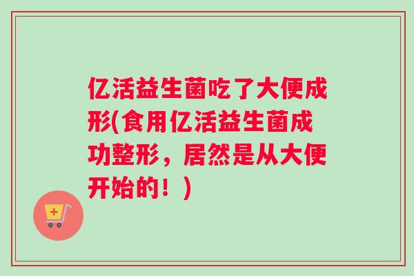 亿活益生菌吃了大便成形(食用亿活益生菌成功整形，居然是从大便开始的！)
