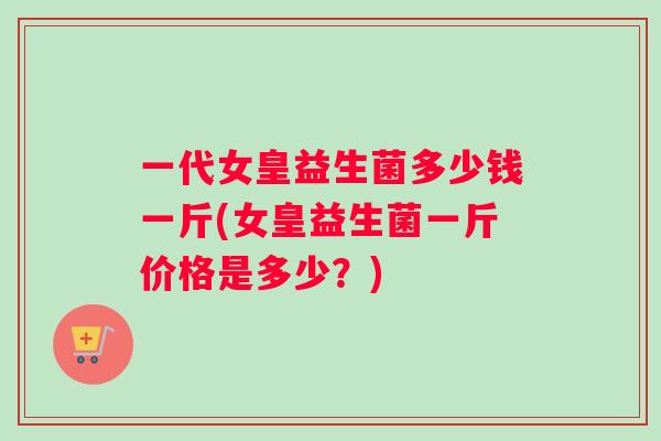 一代女皇益生菌多少钱一斤(女皇益生菌一斤价格是多少？)