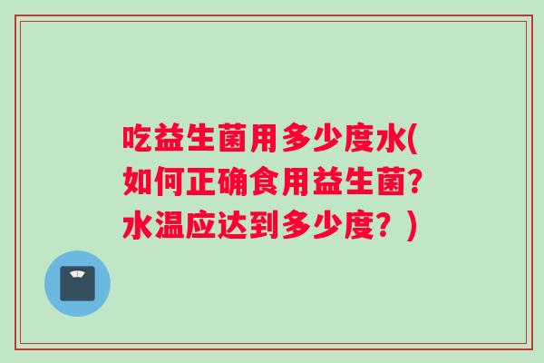 吃益生菌用多少度水(如何正确食用益生菌？水温应达到多少度？)