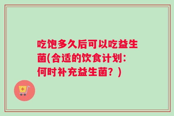 吃饱多久后可以吃益生菌(合适的饮食计划：何时补充益生菌？)
