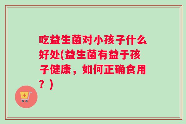 吃益生菌对小孩子什么好处(益生菌有益于孩子健康，如何正确食用？)