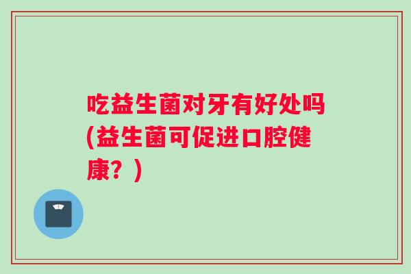 吃益生菌对牙有好处吗(益生菌可促进口腔健康？)