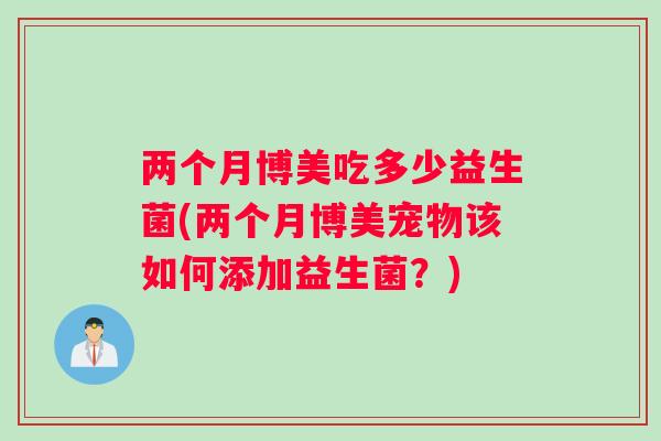 两个月博美吃多少益生菌(两个月博美宠物该如何添加益生菌？)