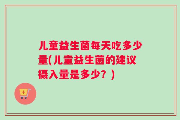 儿童益生菌每天吃多少量(儿童益生菌的建议摄入量是多少？)