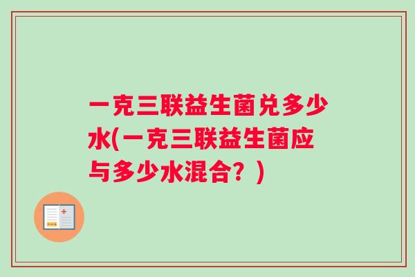 一克三联益生菌兑多少水(一克三联益生菌应与多少水混合？)