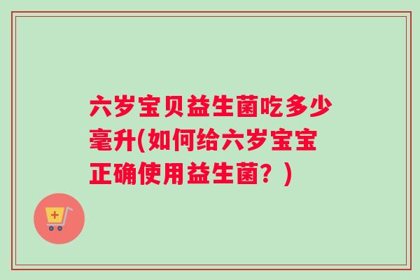 六岁宝贝益生菌吃多少毫升(如何给六岁宝宝正确使用益生菌？)