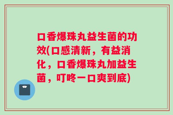 口香爆珠丸益生菌的功效(口感清新，有益消化，口香爆珠丸加益生菌，叮咚一口爽到底)