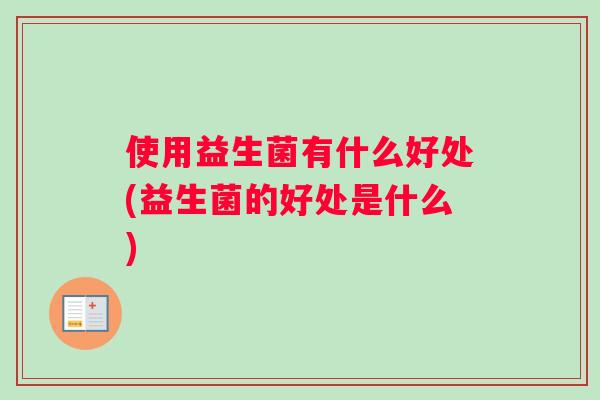 使用益生菌有什么好处(益生菌的好处是什么)
