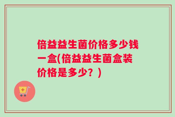 倍益益生菌价格多少钱一盒(倍益益生菌盒装价格是多少？)