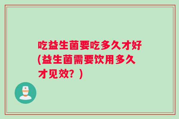 吃益生菌要吃多久才好(益生菌需要饮用多久才见效？)