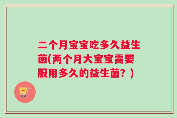 二个月宝宝吃多久益生菌(两个月大宝宝需要服用多久的益生菌？)