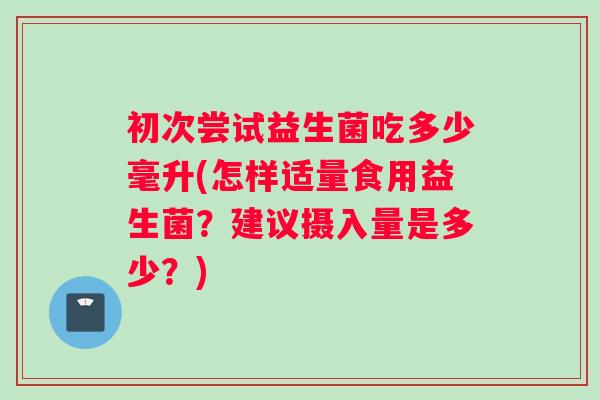 初次尝试益生菌吃多少毫升(怎样适量食用益生菌？建议摄入量是多少？)