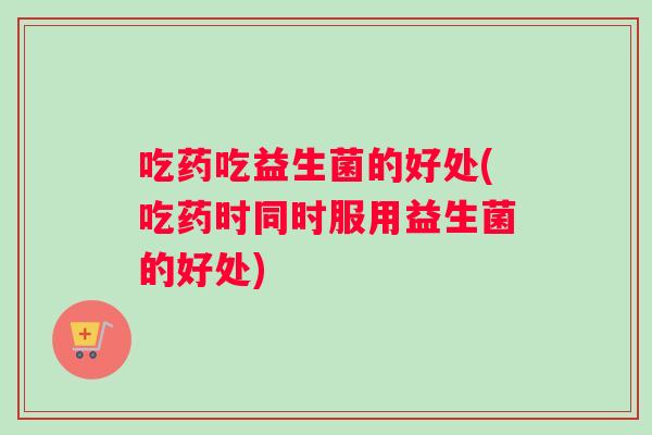 吃药吃益生菌的好处(吃药时同时服用益生菌的好处)