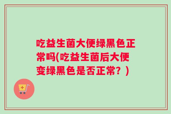 吃益生菌大便绿黑色正常吗(吃益生菌后大便变绿黑色是否正常？)