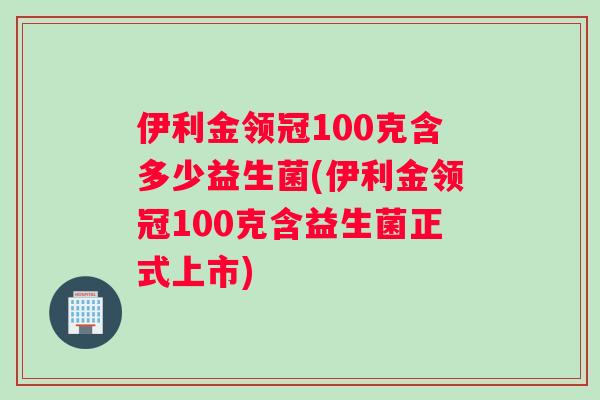 伊利金领冠100克含多少益生菌(伊利金领冠100克含益生菌正式上市)