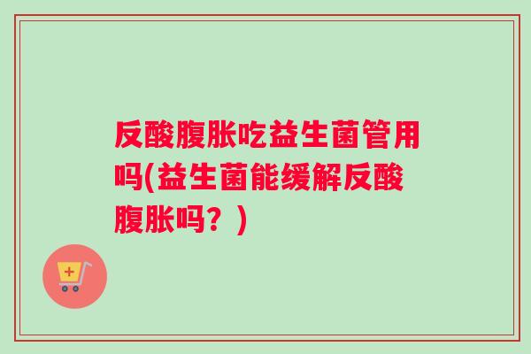 反酸腹胀吃益生菌管用吗(益生菌能缓解反酸腹胀吗？)