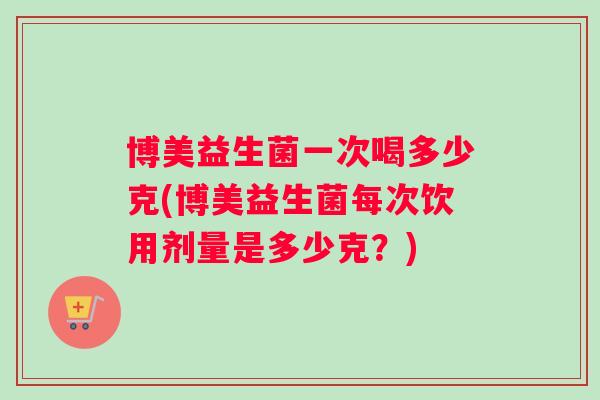 博美益生菌一次喝多少克(博美益生菌每次饮用剂量是多少克？)