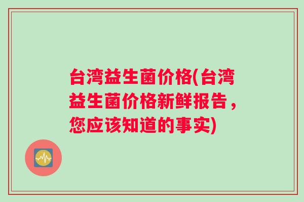 台湾益生菌价格(台湾益生菌价格新鲜报告，您应该知道的事实)