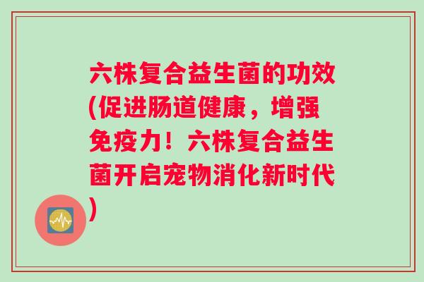 六株复合益生菌的功效(促进肠道健康，增强免疫力！六株复合益生菌开启宠物消化新时代)