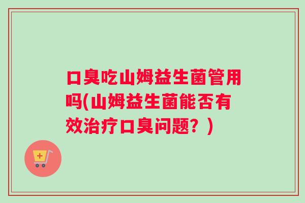 口臭吃山姆益生菌管用吗(山姆益生菌能否有效治疗口臭问题？)