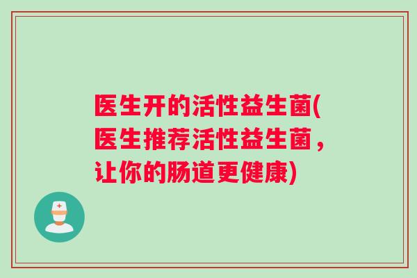 医生开的活性益生菌(医生推荐活性益生菌，让你的肠道更健康)