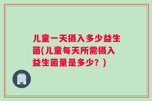 儿童一天摄入多少益生菌(儿童每天所需摄入益生菌量是多少？)