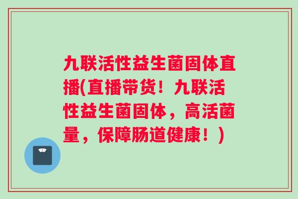 九联活性益生菌固体直播(直播带货！九联活性益生菌固体，高活菌量，保障肠道健康！)