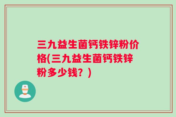三九益生菌钙铁锌粉价格(三九益生菌钙铁锌粉多少钱？)