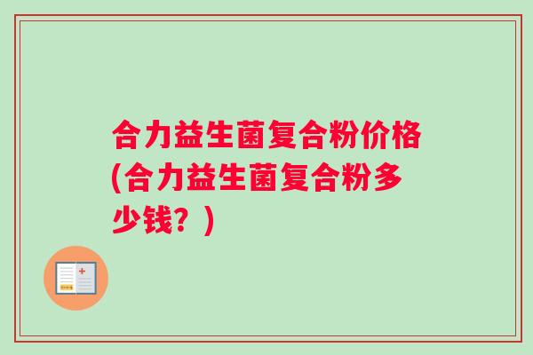 合力益生菌复合粉价格(合力益生菌复合粉多少钱？)