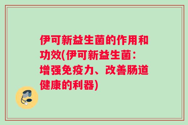 伊可新益生菌的作用和功效(伊可新益生菌：增强免疫力、改善肠道健康的利器)