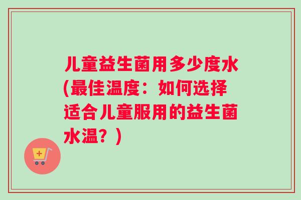 儿童益生菌用多少度水(最佳温度：如何选择适合儿童服用的益生菌水温？)