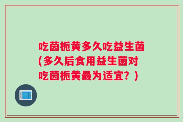 吃茵栀黄多久吃益生菌(多久后食用益生菌对吃茵栀黄最为适宜？)