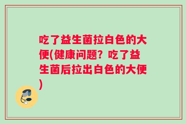 吃了益生菌拉白色的大便(健康问题？吃了益生菌后拉出白色的大便)