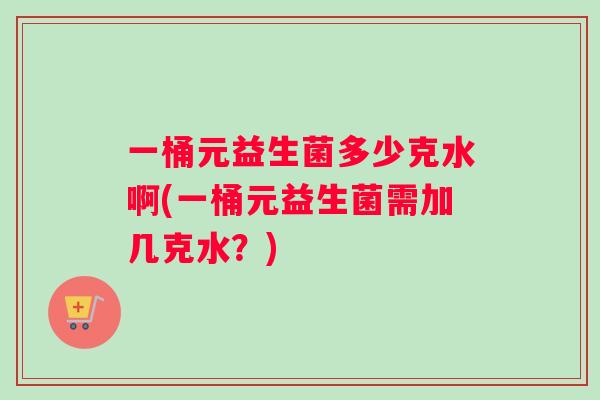 一桶元益生菌多少克水啊(一桶元益生菌需加几克水？)