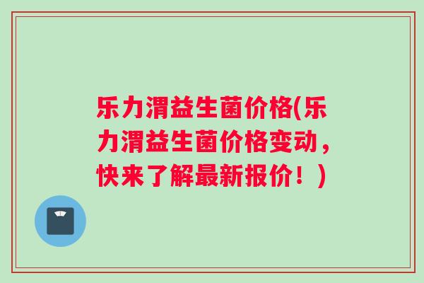 乐力渭益生菌价格(乐力渭益生菌价格变动，快来了解最新报价！)