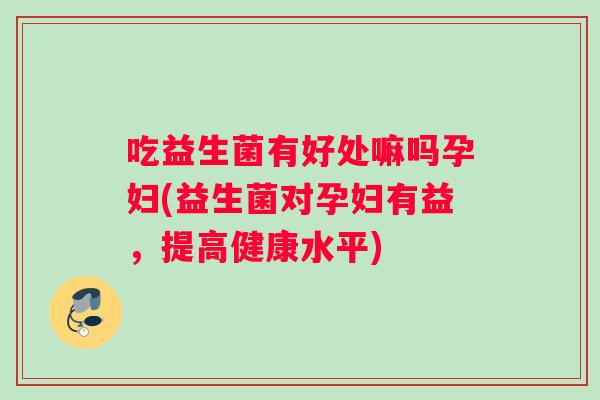 吃益生菌有好处嘛吗孕妇(益生菌对孕妇有益，提高健康水平)
