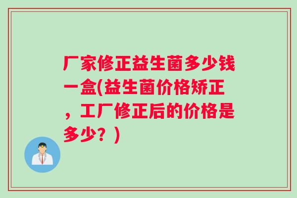 厂家修正益生菌多少钱一盒(益生菌价格矫正，工厂修正后的价格是多少？)