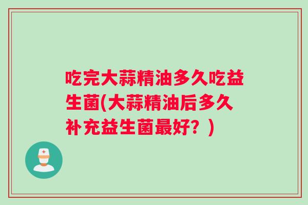吃完大蒜精油多久吃益生菌(大蒜精油后多久补充益生菌最好？)