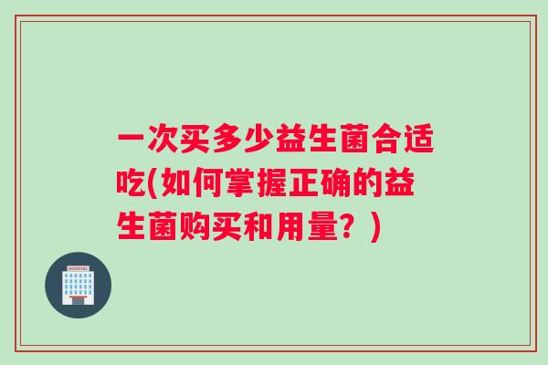 一次买多少益生菌合适吃(如何掌握正确的益生菌购买和用量？)