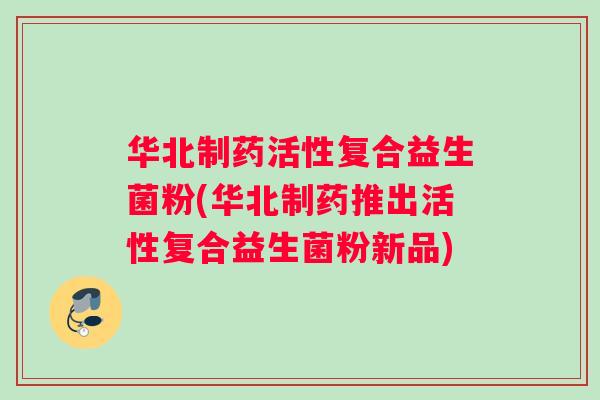 华北制药活性复合益生菌粉(华北制药推出活性复合益生菌粉新品)