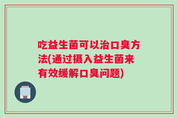 吃益生菌可以治口臭方法(通过摄入益生菌来有效缓解口臭问题)