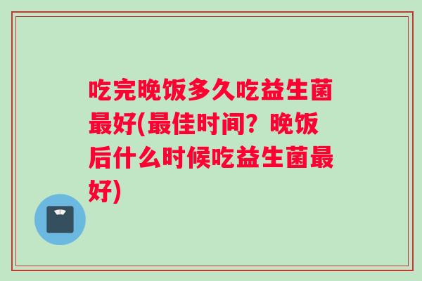 吃完晚饭多久吃益生菌最好(最佳时间？晚饭后什么时候吃益生菌最好)