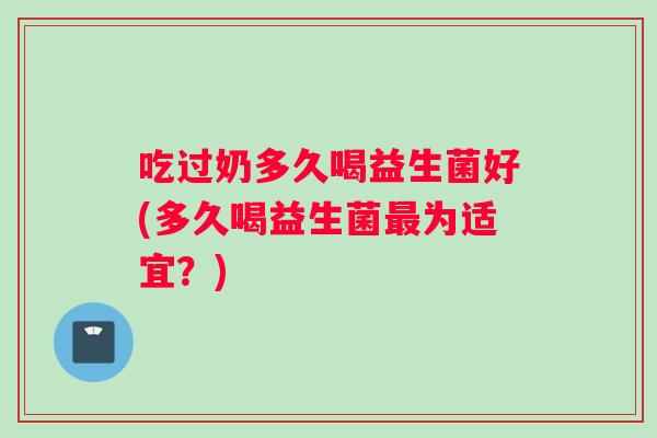 吃过奶多久喝益生菌好(多久喝益生菌为适宜?) 吃过奶多久喝益生菌好(多久喝益生菌为适宜?)