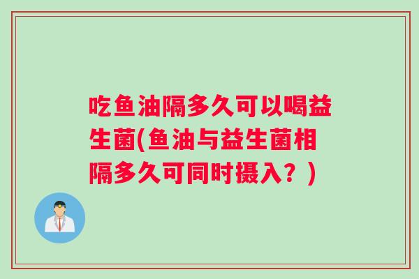 吃鱼油隔多久可以喝益生菌(鱼油与益生菌相隔多久可同时摄入？)